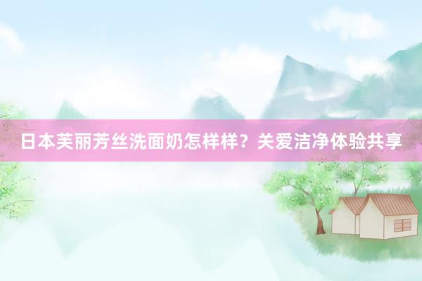 日本芙丽芳丝洗面奶怎样样？关爱洁净体验共享