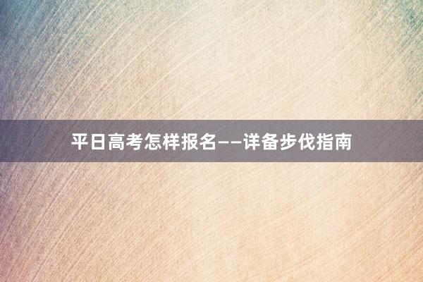 平日高考怎样报名——详备步伐指南