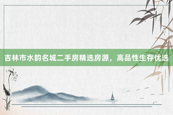 吉林市水韵名城二手房精选房源，高品性生存优选